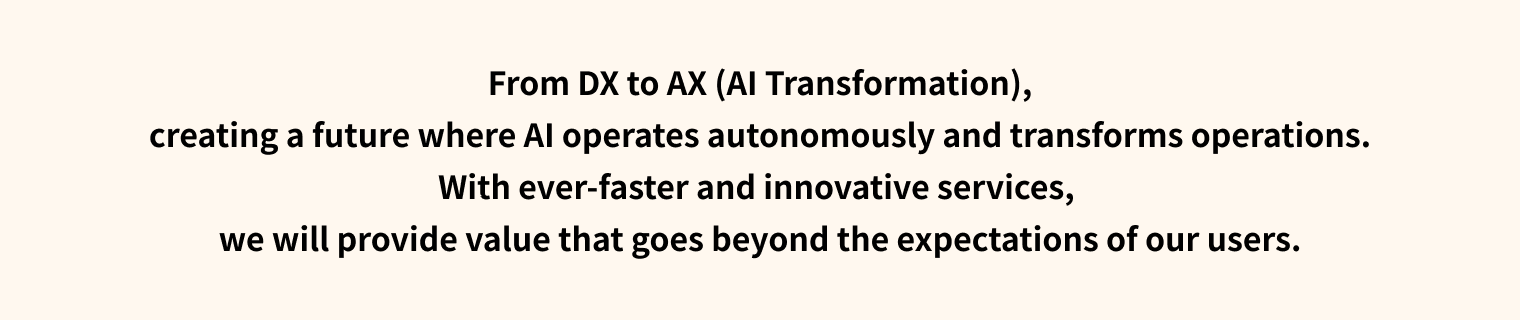 From DX to AX (AI Transformation), creating a future where AI operates autonomously and transforms operations. With ever-faster and innovative services, we will provide value that goes beyond the expectations of our users.